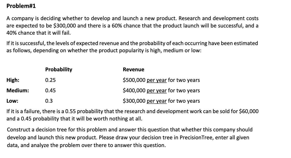 Problem#1
A company is deciding whether to develop and launch a new product. Research and development costs
are expected to be $300,000 and there is a 60% chance that the product launch will be successful, and a
40% chance that it will fail.
If it is successful, the levels of expected revenue and the probability of each occurring have been estimated
as follows, depending on whether the product popularity is high, medium or low:
Probability
Revenue
High:
0.25
$500,000 per year for two years
Medium:
0.45
$400,000 per year for two years
Low:
0.3
$300,000 per year for two years
If it is a failure, there is a 0.55 probability that the research and development work can be sold for $60,000
and a 0.45 probability that it will be worth nothing at all.
Construct a decision tree for this problem and answer this question that whether this company should
develop and launch this new product. Please draw your decision tree in PrecisionTree, enter all given
data, and analyze the problem over there to answer this question.
