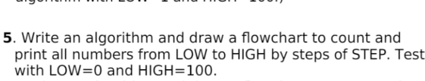 5. Write an algorithm and draw a flowchart to count and
print all numbers from LOW to HIGH by steps of STEP. Test
with LOW=0 and HIGH=100.
