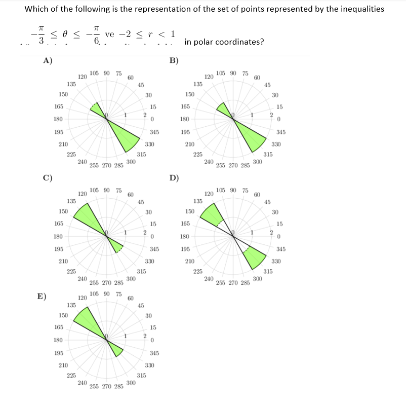 Which of the following is the representation of the set of points represented by the inequalities
ve -2 < r < 1
6.
3
in polar coordinates?
A)
B)
105 90 75
120
120 105 90 75
60
60
135
45
135
45
150
30
150
30
165
15
165
15
180
180
195
345
195
345
210
330
210
330
225
315
225
315
240
240
255 270 285 300
300
255 270 285
D)
105 90 75
120
120 105 90 75
60
60
135
45
135
45
150
30
150
30
165
15
165
15
180
2
180
195
345
195
345
210
330
210
330
225
315
225
315
240
255
300
270 285
240
255 270 285
300
E)
105 90 75
120
60
135
45
150
30
165
15
180
195
345
210
330
225
315
240
255 270 285
300
2.
2.
