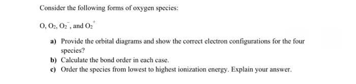 Consider the following forms of oxygen species:
0, 02, 02, and 0₂
a) Provide the orbital diagrams and show the correct electron configurations for the four
species?
b) Calculate the bond order in each case.
c) Order the species from lowest to highest ionization energy. Explain your answer.
