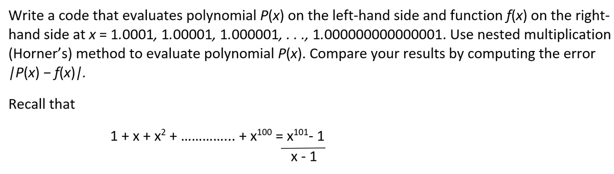 Write a code that evaluates polynomial P(x) on the left-hand side and function f(x) on the right-
hand side at x = 1.0001, 1.00001, 1.000001, ..., 1.000000000000001. Use nested multiplication
(Horner's) method to evaluate polynomial P(x). Compare your results by computing the error
| P(x) – f(x)/.
Recall that
1 + x + x? + .. .
+ x100 = x101. 1
%3D
X - 1
