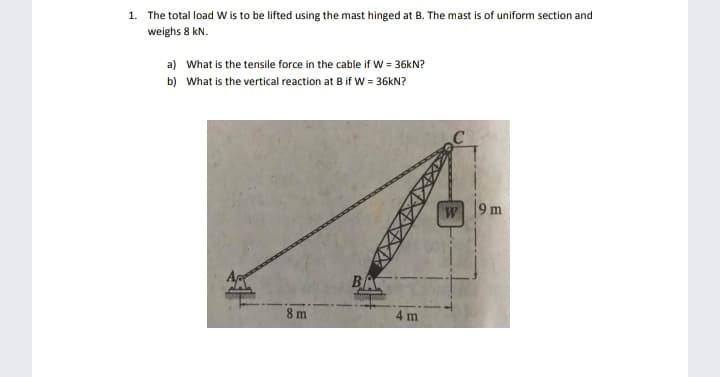 The total load W is to be lifted using the mast hinged at B. The mast is of uniform section and
veighs 8 kN.
a) What is the tensile force in the cable if W = 36KN?
b) What is the vertical reaction at B if W = 36KN?
