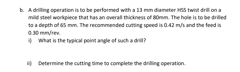 b. A drilling operation is to be performed with a 13 mm diameter HSS twist drill on a
mild steel workpiece that has an overall thickness of 80mm. The hole is to be drilled
to a depth of 65 mm. The recommended cutting speed is 0.42 m/s and the feed is
0.30 mm/rev.
i)
What is the typical point angle of such a drill?
ii)
Determine the cutting time to complete the drilling operation.
