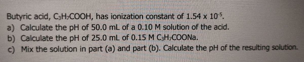 Butyric acid, CH,COOH, has ionization constant of 1.54 x 10.
a) Calculate the pH of 50.0 mL of a 0.10M solution of the acid.
b) Calculate the pH of 25.0 mL of 0.15 M CH,COONA.
c) Mix the solution in part (a) and part (b). Calculate the pH of the resulting solution.
