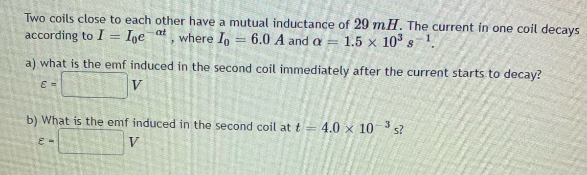 Two coils close to each other have a mutual inductance of 29 mH. The current in one coil decays
6.0 A and a =
according to I = Ige at, where Io
1.5 x 10° s 1.
a) what is the emf induced in the second coil immediately after the current starts to decay?
=
V
3
b) What is the emf induced in the second coil at t = 4.0 x 10 s?
=
V
