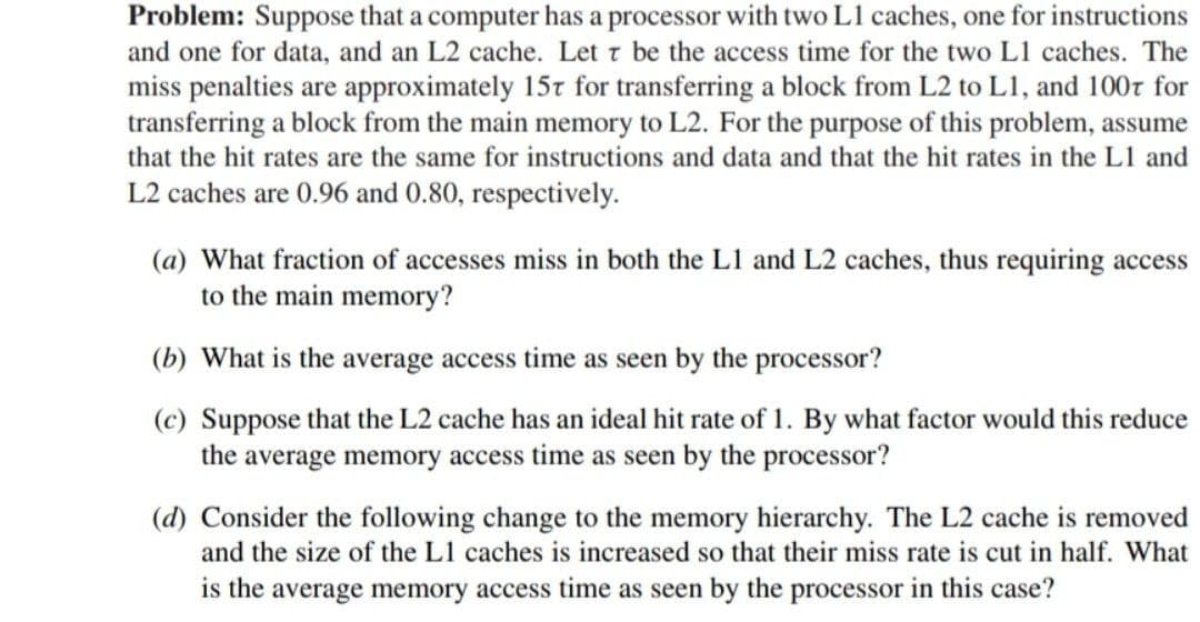 Problem: Suppose that a computer has a processor with two L1 caches, one for instructions
and one for data, and an L2 cache. Let t be the access time for the two L1 caches. The
miss penalties are approximately 15t for transferring a block from L2 to L1, and 100r for
transferring a block from the main memory to L2. For the purpose of this problem, assume
that the hit rates are the same for instructions and data and that the hit rates in the L1 and
L2 caches are 0.96 and 0.80, respectively.
(a) What fraction of accesses miss in both the L1 and L2 caches, thus requiring access
to the main memory?
(b) What is the average access time as seen by the processor?
(c) Suppose that the L2 cache has an ideal hit rate of 1. By what factor would this reduce
the average memory access time as seen by the processor?
(d) Consider the following change to the memory hierarchy. The L2 cache is removed
and the size of the L1 caches is increased so that their miss rate is cut in half. What
is the average memory access time as seen by the processor in this case?

