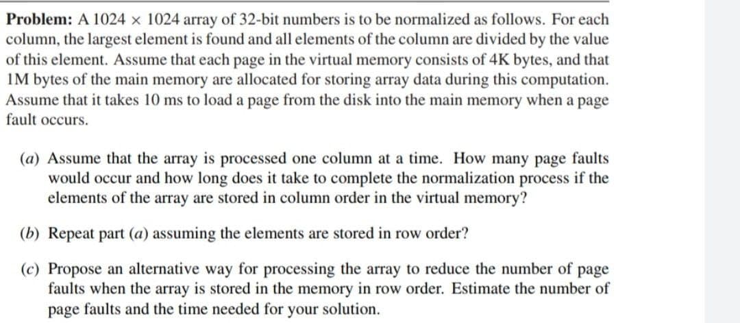 Problem: A 1024 x 1024 array of 32-bit numbers is to be normalized as follows. For each
column, the largest element is found and all elements of the column are divided by the value
of this element. Assume that each page in the virtual memory consists of 4K bytes, and that
1M bytes of the main memory are allocated for storing array data during this computation.
Assume that it takes 10 ms to load a page from the disk into the main memory when a page
fault occurs.
(a) Assume that the array is processed one column at a time. How many page faults
would occur and how long does it take to complete the normalization process if the
elements of the array are stored in column order in the virtual memory?
(b) Repeat part (a) assuming the elements are stored in row order?
(c) Propose an alternative way for processing the array to reduce the number of page
faults when the array is stored in the memory in row order. Estimate the number of
page faults and the time needed for your solution.

