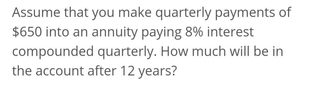 Assume that you make quarterly payments of
$650 into an annuity paying 8% interest
compounded quarterly. How much will be in
the account after 12 years?
