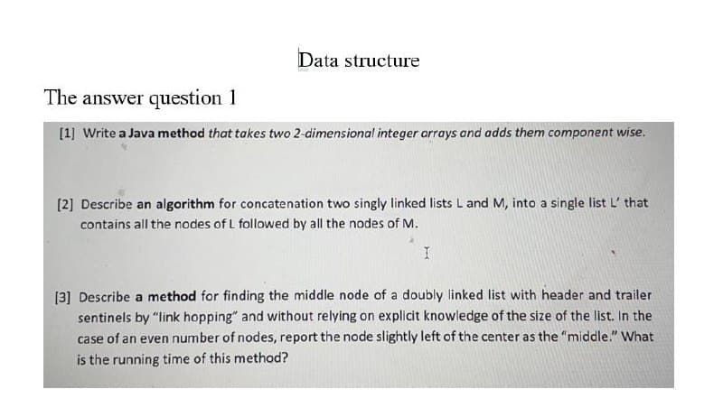 Data structure
The answer question 1
[1] Write a Java method that takes two 2-dimensional integer arrays and adds them component wise.
[2] Describe an algorithm for concatenation two singly linked lists Land M, into a single list L' that
contains all the nodes of L followed by all the nodes of M.
[3] Describe a method for finding the middle node of a doubly linked list with header and trailer
sentinels by "link hopping" and without relying on explicit knowledge of the size of the list. In the
case of an even number of nodes, report the node slightly left of the center as the "middle." What
is the running time of this method?
