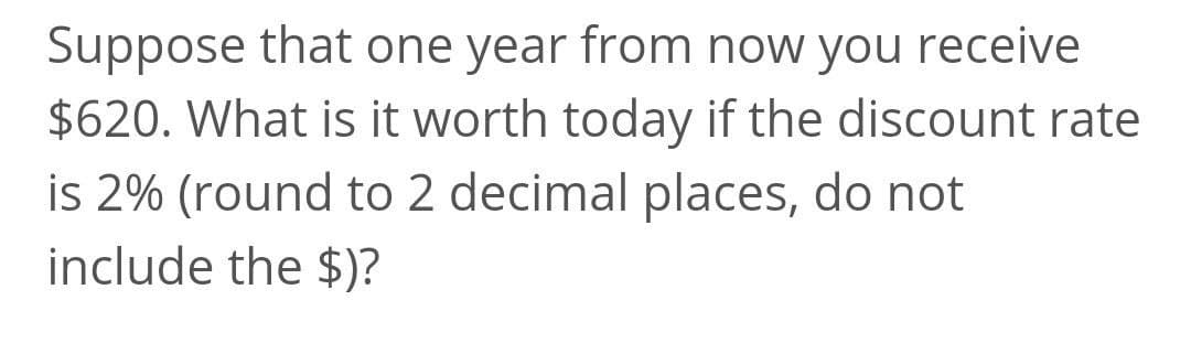 Suppose that one year from now you receive
$620. What is it worth today if the discount rate
is 2% (round to 2 decimal places, do not
include the $)?
