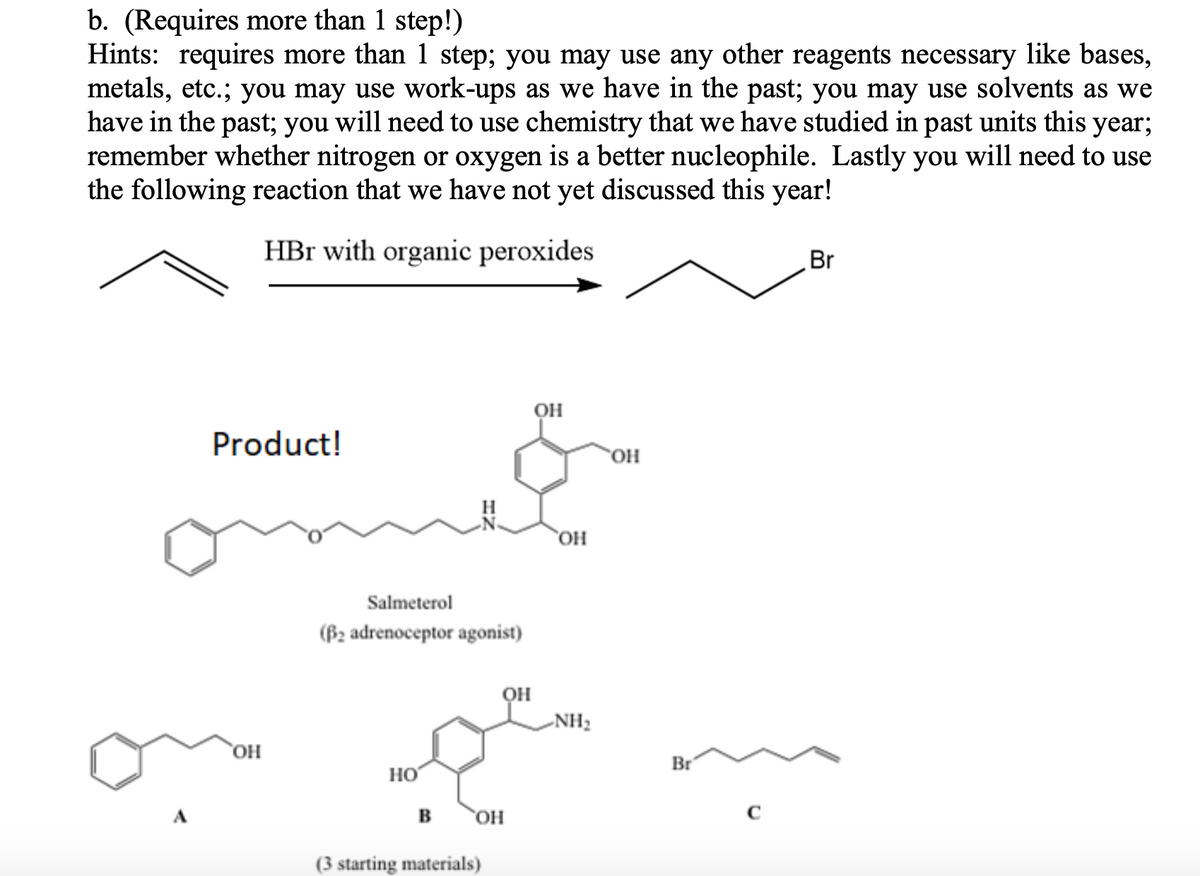 b. (Requires more than 1 step!)
Hints: requires more than 1 step; you may use any other reagents necessary like bases,
metals, etc.; you may use work-ups as we have in the past; you may use solvents as we
have in the past; you will need to use chemistry that we have studied in past units this year;
remember whether nitrogen or oxygen is a better nucleophile. Lastly you will need to use
the following reaction that we have not yet discussed this year!
HBr with organic peroxides
Br
он
Product!
он
`OH
Salmeterol
(B2 adrenoceptor agonist)
он
-NH2
OH
Br
но
A
в он
(3 starting materials)
