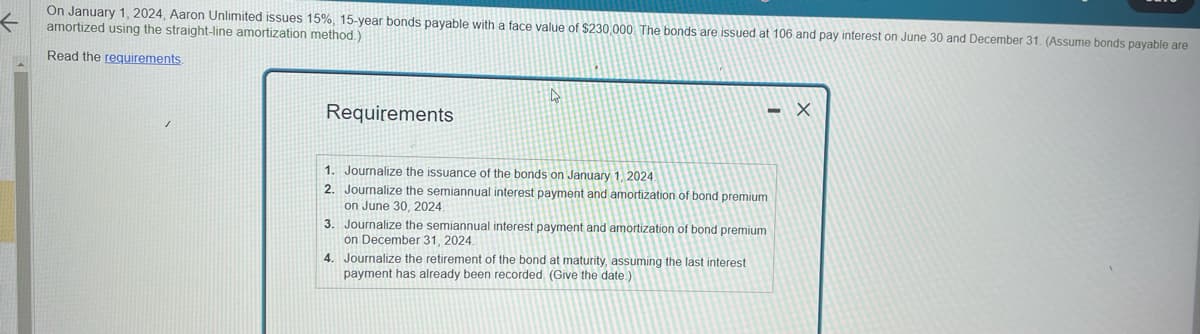 ←
On January 1, 2024, Aaron Unlimited issues 15%, 15-year bonds payable with a face value of $230,000. The bonds are issued at 106 and pay interest on June 30 and December 31. (Assume bonds payable are
amortized using the straight-line amortization method.)
Read the requirements.
Requirements
1. Journalize the issuance of the bonds on January 1, 2024
2. Journalize the semiannual interest payment and amortization of bond premium
on June 30, 2024.
3.
4. Journalize the retirement of the bond at maturity, assuming the last interest
payment has already been recorded. (Give the date)
Journalize the semiannual interest payment and amortization of bond premium
on December 31, 2024.
- Х