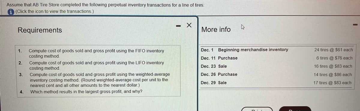 Assume that AB Tire Store completed the following perpetual inventory transactions for a line of tires:
(Click the icon to view the transactions.)
Requirements
1.
2.
3.
4.
Compute cost of goods sold and gross profit using the FIFO inventory
costing method.
Compute cost of goods sold and gross profit using the LIFO inventory
costing method.
Compute cost of goods sold and gross profit using the weighted-average
inventory costing method. (Round weighted-average cost per unit to the
nearest cent and all other amounts to the nearest dollar.)
Which method results in the largest gross profit, and why?
X
More info
4
Dec. 1 Beginning merchandise inventory
Dec. 11 Purchase
Dec. 23 Sale
Dec. 26 Purchase
Dec. 29 Sale
24 tires @ $61 each
6 tires @ $76 each
16 tires @ $83 each
14 tires @ $86 each
17 tires @ $83 each