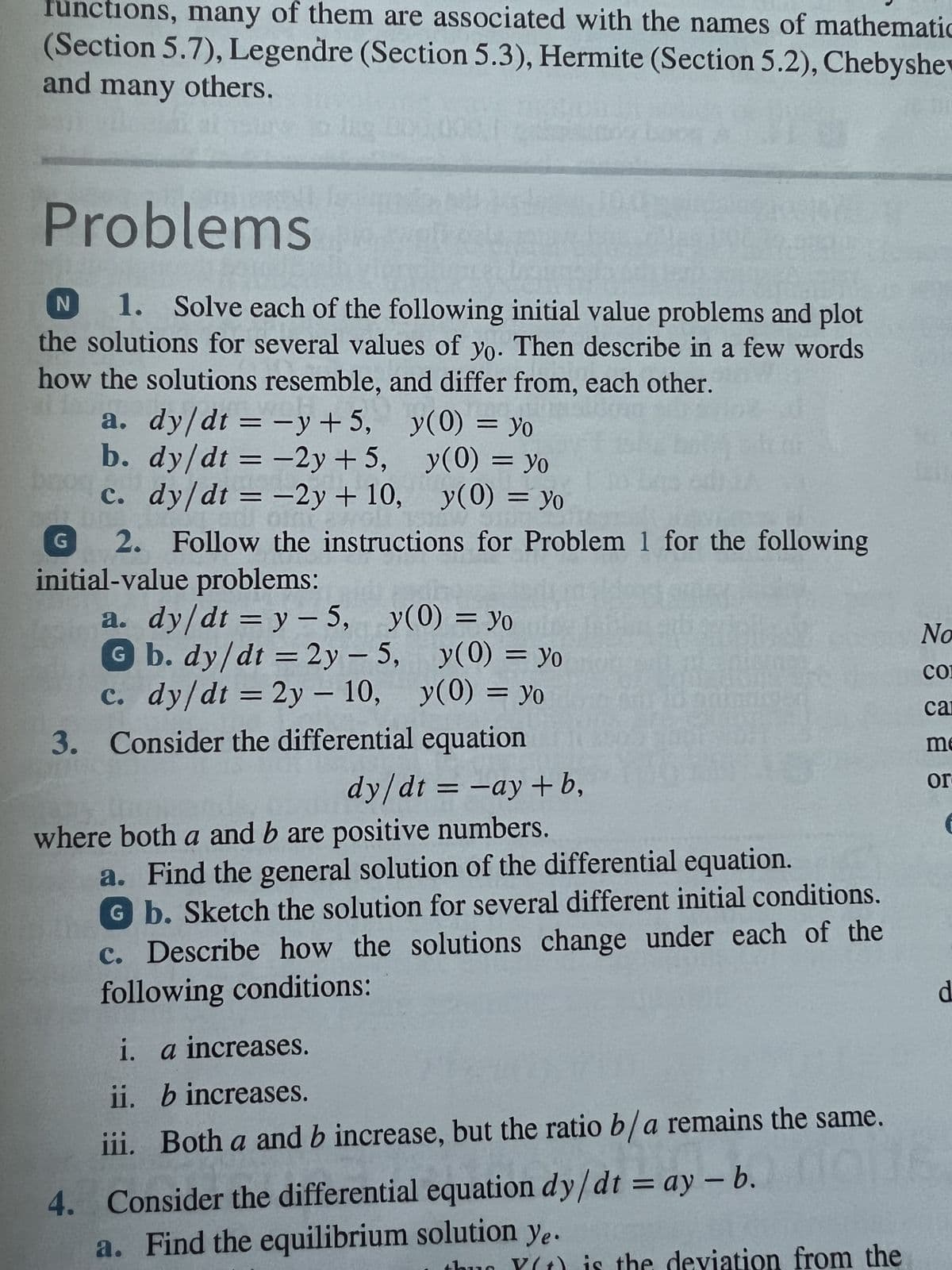 functions, many of them are associated with the names of mathematic
(Section 5.7), Legendre (Section 5.3), Hermite (Section 5.2), Chebyshev
and many others.
Problems
N
1. Solve each of the following initial value problems and plot
the solutions for several values of yo. Then describe in a few words
how the solutions resemble, and differ from, each other.
a. dy/dt = -y +5,
b. dy/dt = -2y +5,
c. dy/dt = -2y + 10,
G
2. Follow the instructions for Problem 1 for the following
initial-value problems:
-
a. dy/dt = y = 5, y(0) = yo
y(0) = yo
y(0) = yo
y(0) = yo
G b. dy/dt = 2y =
-
c. dy/dt = 2y - 10,
3. Consider the differential equation
5,
y(0) = Yo
y(0) = yo
dy/dt = -ay+b,
where both a and b are positive numbers.
a. Find the general solution of the differential equation.
Gb. Sketch the solution for several different initial conditions.
c. Describe how the solutions change under each of the
following conditions:
i. a increases.
ii.
b increases.
iii. Both a and b increase, but the ratio b/a remains the same.
4. Consider the differential equation dy/dt = ay - b.
a. Find the equilibrium solution ye.
Y(t) is the deviation from the
No
CO
car
me
or
€
d