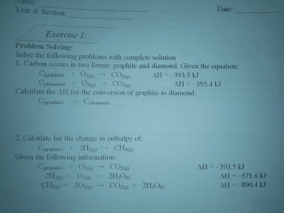 Date:
Year & Section:
Exercise 1:
Problem Solving:
Solve the following problems with complete solution
1. Carbon occurs in two forms: graphite and diamond. Given the equation:
CO2(e)
CO2(e)
Calculate the AH for the conversion of graphite to diamond:
AH=-393.5 kJ
C(eraphite) + Ozig)
C(diamond) + Ozg)
%3D
AH3-395.4 kJ
->
C(graphite)
C(diamond)
2. Calculate for the change in enthalpy of:
C(eraphite) + 2H22)
Given the following information:
Cigraphite) + O2(e)
2HM) + O2(g)
CHe) + 202e)
CH(e)
AH=-393.5 kJ
CO2(e)
2H;O)
AH=-571.6 kJ
AH = -890.4 kJ
CO2e) + 2H2Ou)

