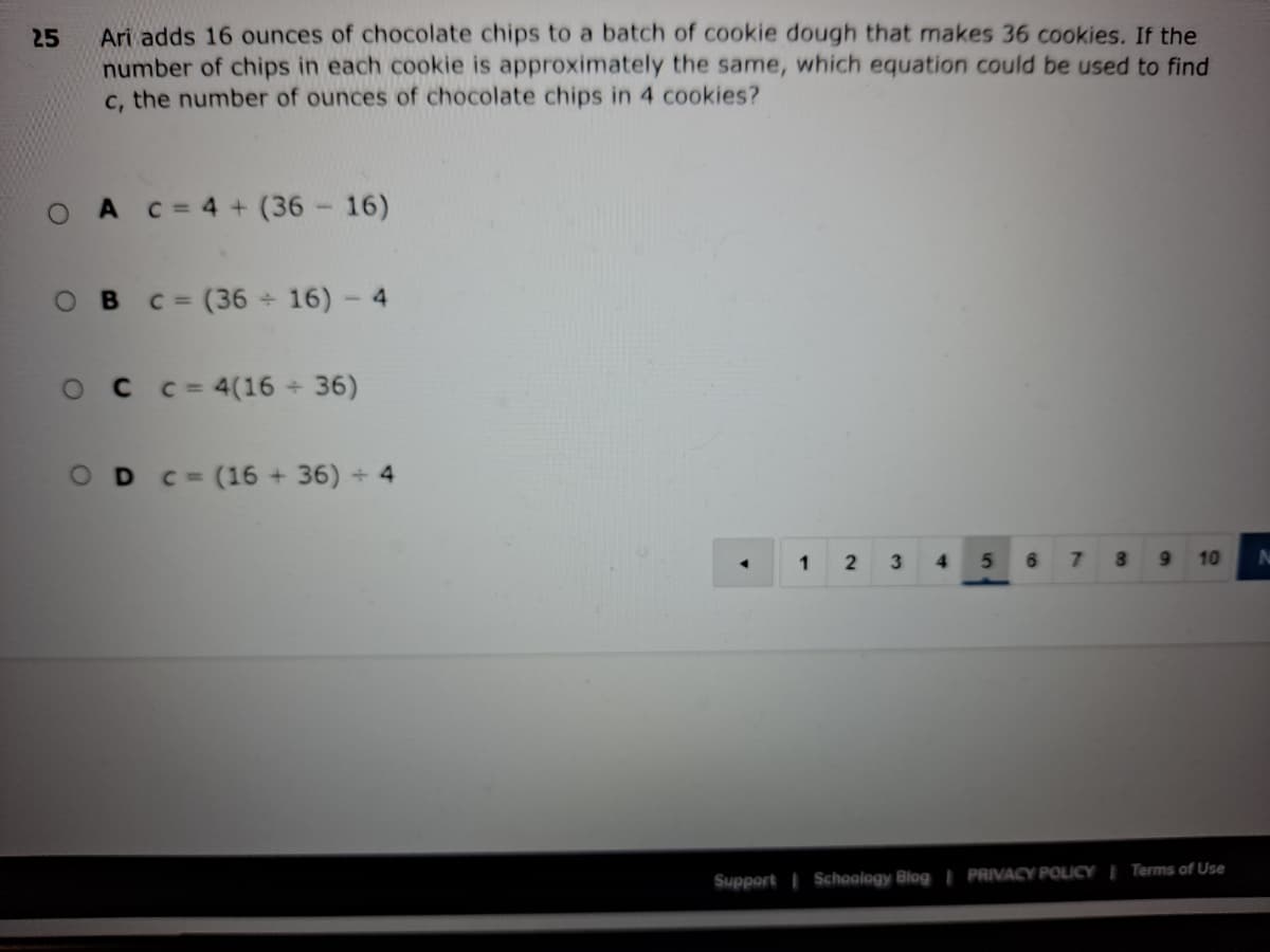 Ari adds 16 ounces of chocolate chips to a batch of cookie dough that makes 36 cookies. If the
25
number of chips in each cookie is approximately the same, which equation could be used to find
c, the number of ounces of chocolate chips in 4 cookies?
A C=4+ (36 - 16)
OB
=(36 16)- 4
OCC=4(16 36)
OD C=(16 + 36) 4
1
2
4.
8
10
Support I Schoology Blog | PRIVACY POLICY I Terms of Use
