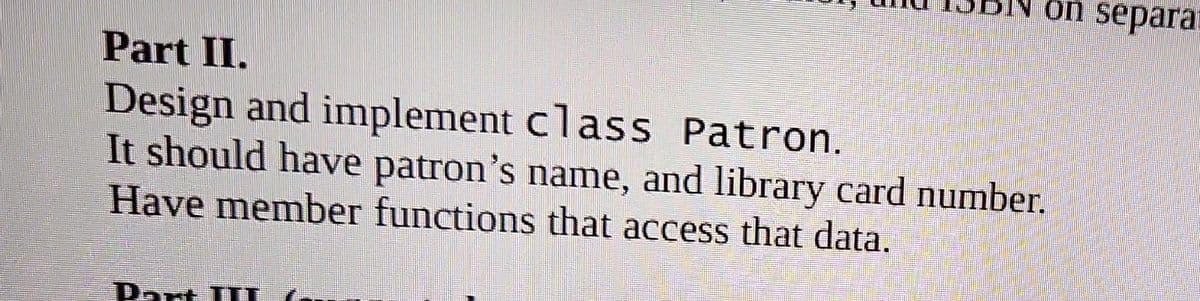 on separa
Part II.
Design and implement class Patron.
It should have patron's name, and library card number.
Have member functions that access that data.