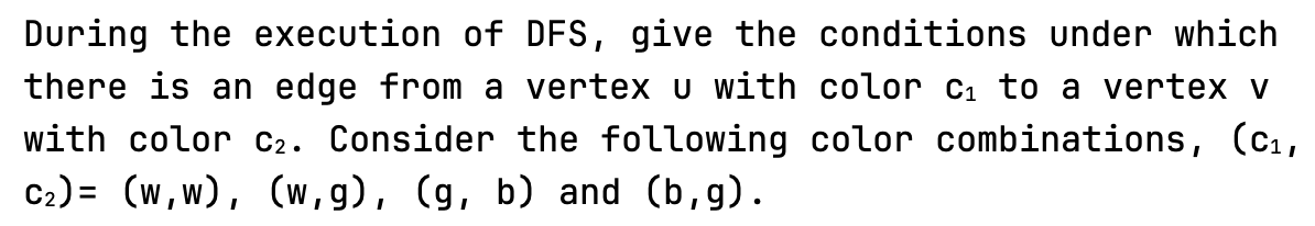 During the execution of DFS, give the conditions under which
there is an edge from a vertex u with color c₁ to a vertex v
with color C2. Consider the following color combinations, (C₁,
C₂)= (w,w), (w,g), (g, b) and (b,g).
