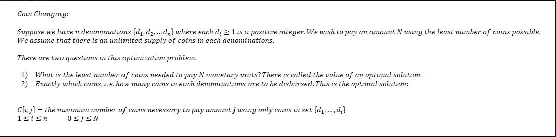 Coin Changing:
Suppose we have n denominations (d₁, d₂, ... dn} where each d; ≥ 1 is a positive integer. We wish to pay an amount N using the least number of coins possible.
We assume that there is an unlimited supply of coins in each denominations.
There are two questions in this optimization problem.
1) What is the least number of coins needed to pay N monetary units? There is called the value of an optimal solution
2) Exactly which coins, i. e. how many coins in each denominations are to be disbursed. This is the optimal solution:
C[i, j] = the minimum number of coins necessary to pay amount j using only coins in set {d₁,..., d;}
1≤i≤n
0≤j≤N