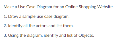 Make a Use Case Diagram for an Online Shopping Website.
1. Draw a sample use case diagram.
2. Identify all the actors and list them.
3. Using the diagram, identify and list of Objects.