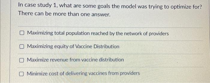 In case study 1, what are some goals the model was trying to optimize for?
There can be more than one answer.
O Maximizing total population reached by the network of providers
O Maximizing equity of Vaccine Distribution
Maximize revenue from vaccine distribution
Minimize cost of delivering vaccines from providers