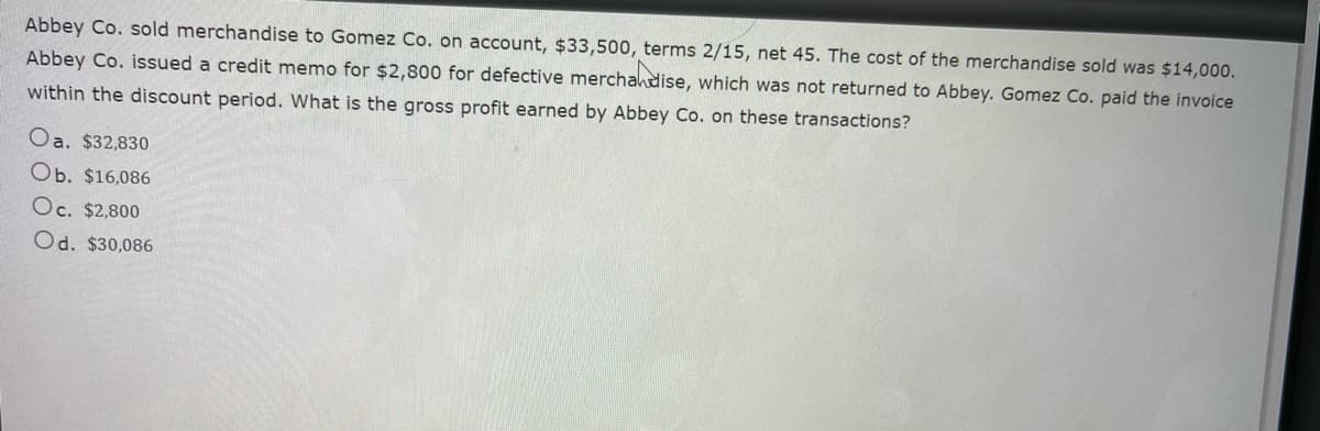 Abbey Co. sold merchandise to Gomez Co. on account, $33,500, terms 2/15, net 45. The cost of the merchandise sold was $14,000.
Abbey Co. issued a credit memo for $2,800 for defective merchandise, which was not returned to Abbey. Gomez Co. paid the invoice
within the discount period. What is the gross profit earned by Abbey Co. on these transactions?
Oa. $32,830
Ob. $16,086
Oc. $2,800
Od. $30,086