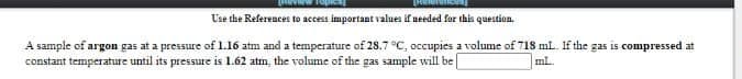 Use the References to access important values if needed far this question.
A sample of argon gas at a pressure of 1.16 atm and a temperature of 28.7 °C, occupies a volume of 718 ml. If the gas is compressed at
constant temperature until its pressure is 1.62 atm, the volume of the gas sample will be
