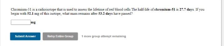 Chromium-51 is a radioisotope that is used to assess the lifetime of red blood cells The half-life of chromium-51 is 27.7 days. If you
begin with 52.1 mg of this isotope, what mass remains after 53.2 days have passed?
mg
Submit Answer
Retry Entire Group
1 more group attempt remaining
