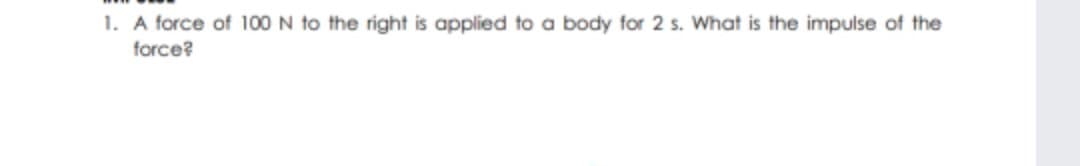 1. A force of 100N to the right is applied to a body for 2 s. What is the impulse of the
force?
