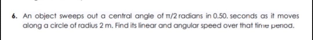 6. An object sweeps out a central angle of 1/2 radians in 0.50. seconds as it moves
along a circle of radius 2 m. Find its linear and angular speed over that time period.
