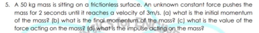5. A 50 kg mass is sitting on a frictionless surface. An unknown constant force pushes the
mass for 2 seconds until it reaches a velocity of 3m/s. (a) what is the initial momentum
of the mass? (b) what is the final. momentum of the mass? (C) what is the value of the
force acting on the mass? (d) what is the impulse acting on the mass?
