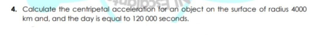 4. Calculate the centripetal acceleration for an object on the surface of radius 4000
km and, and the day is equal to 120 000 seconds.
