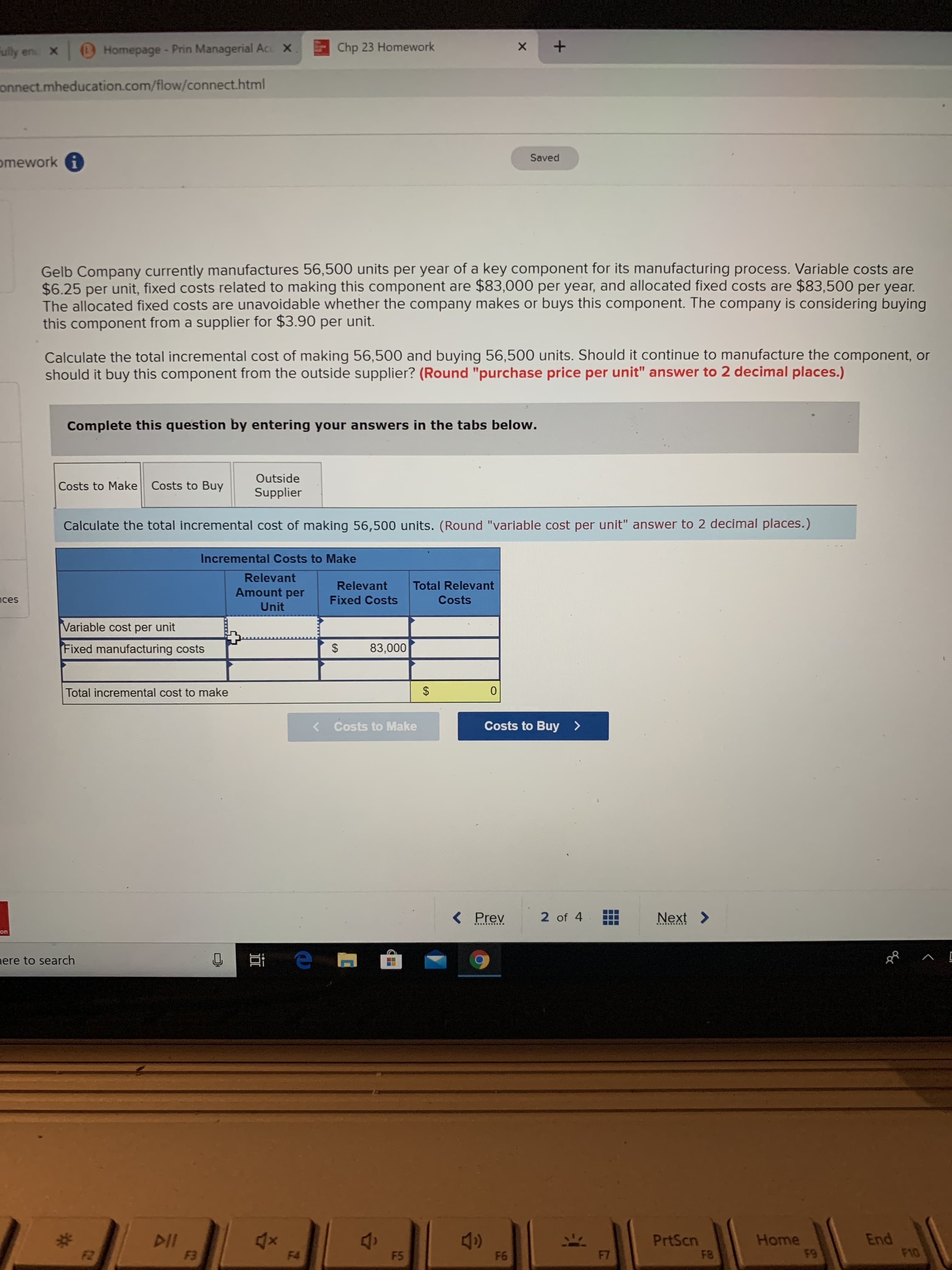 ully en X
Homepage- Prin Managerial Acc X
Chp 23 Homework
х
onnect.mheducation.com/flow/connect.html
Saved
omework i
Gelb Company currently manufactures 56,500 units per year of a key component for its manufacturing process. Variable costs are
$6.25 per unit, fixed costs related to making this component are $83,000 per year, and allocated fixed costs are $83,500 per year.
The allocated fixed costs are unavoidable whether the company makes or buys this component. The company is considering buying
this component from a supplier for $3.90 per unit.
Calculate the total incremental cost of making 56,500 and buying 56,500 units. Should it continue to manufacture the component, or
should it buy this component from the outside supplier? (Round "purchase price per unit" answer to 2 decimal places.)
Complete this question by entering your answers in the tabs below.
Outside
Costs to Make Costs to Buy
Supplier
Calculate the total incremental cost of making 56,500 units. (Round "variable cost per unit" answer to 2 decimal places.)
Incremental Costs to Make
Relevant
Relevant
Total Relevant
Amount per
ces
Fixed Costs
Costs
Unit
Variable cost per unit
Fixed manufacturing costs
83,000
Total incremental cost to make
2$
< Costs to Make
Costs to Buy>
く
< Prev
2 of 4
Next >
on
nere to search
へ ロ
DII
F3
PrtScn
F8
Home
F9
End
F10
F2
F4
F5
F6
F7
%24
