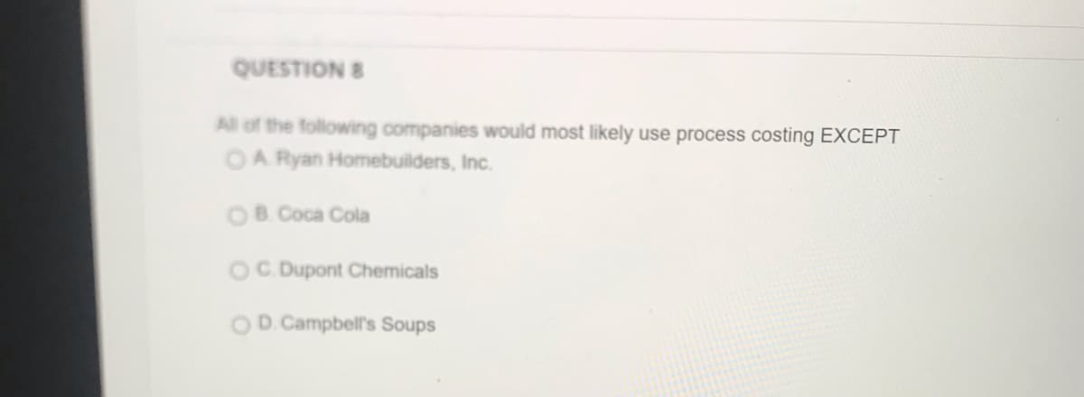 QUESTION 8
All of the following companies would most likely use process costing EXCEPT
OA Ryan Homebuilders, Inc.
OB. Coca Cola
OC Dupont Chemicals
D. Campbell's Soups
