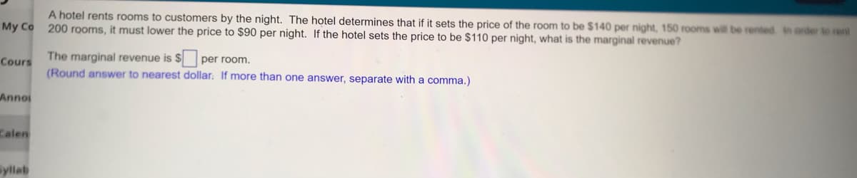 A hotel rents rooms to customers by the night. The hotel determines that if it sets the price of the room to be $140 per night, 150 rooms will be rented. In order to rent
200 rooms, it must lower the price to $90 per night. If the hotel sets the price to be $110 per night, what is the marginal revenue?
My Co
The marginal revenue is $ per room.
Cours
(Round answer to nearest dollar: If more than one answer, separate with a comma.)
Annoi
Calen
Syllab
