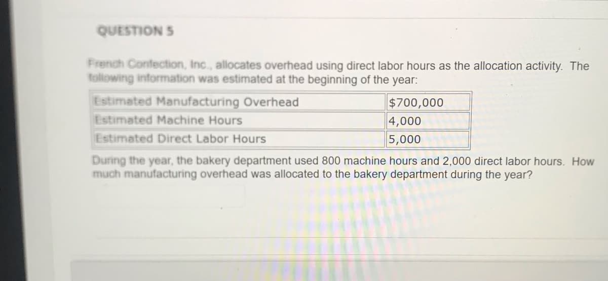 QUESTION S
French Confection, Inc., allocates overhead using direct labor hours as the allocation activity. The
tollowing information was estimated at the beginning of the year:
Estimated Manufacturing Overhead
$700,000
4,000
Estimated Machine Hours
Estimated Direct Labor Hours
5,000
During the year, the bakery department used 800 machine hours and 2,000 direct labor hours. How
much manufacturing overhead was allocated to the bakery department during the year?
