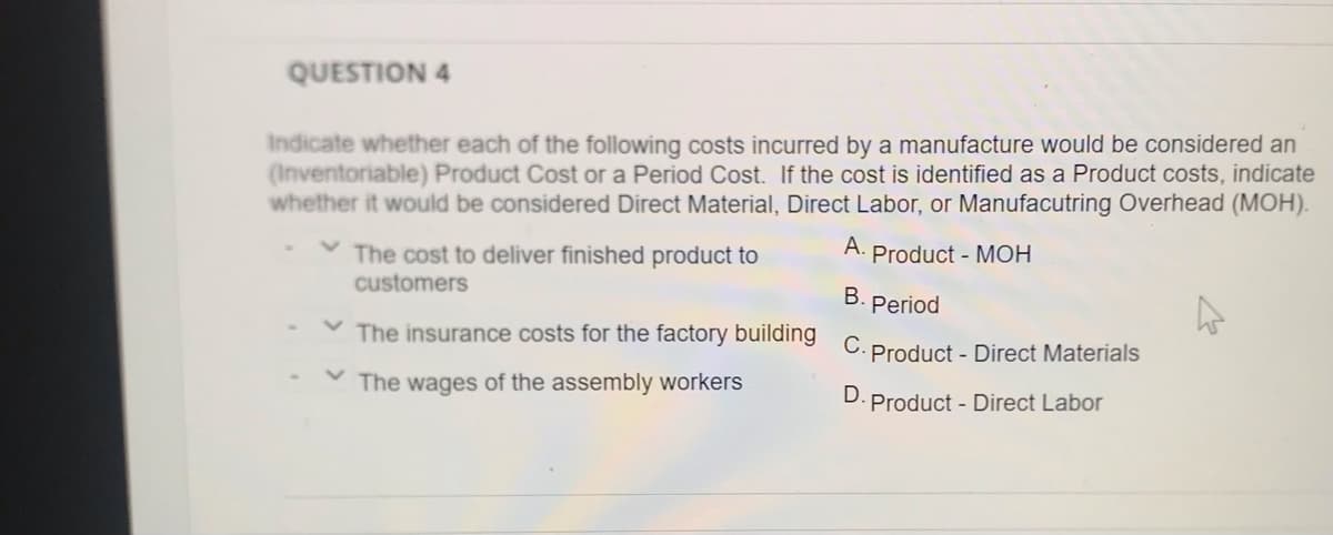 QUESTION 4
Indicate whether each of the following costs incurred by a manufacture would be considered an
(Inventoriable) Product Cost or a Period Cost. If the cost is identified as a Product costs, indicate
whether it would be considered Direct Material, Direct Labor, or Manufacutring Overhead (MOH).
А.
Product - MOH
The cost to deliver finished product to
customers
В.
Period
The insurance costs for the factory building
C. Product - Direct Materials
The wages of the assembly workers
D. Product - Direct Labor
