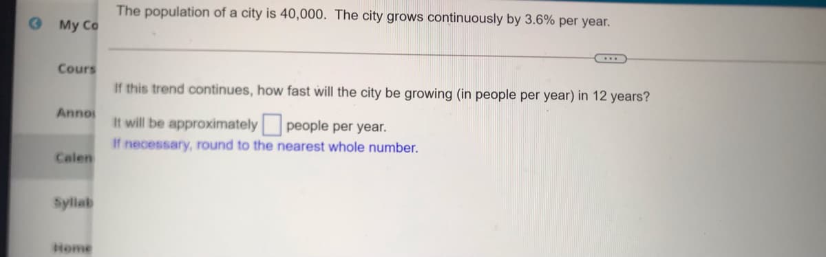 The population of a city is 40,000. The city grows continuously by 3.6% per year.
My Co
Cours
If this trend continues, how fast will the city be growing (in people per year) in 12 years?
Anno
It will be approximately people per year.
If necessary, round to the nearest whole number.
Calen
Sylab
Nome
