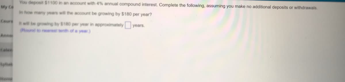 You deposit $1100 in an acoount with 4% annual compound interest. Complete the following, assuming you make no additional deposits or withdrawals.
My Co
in how many years will the acoount be growing by $180 per year?
Cours
t will be growing by $180 per year in approximately years.
(Round to neareet tenth of a year)
Anno
falen
syllab
Heme
