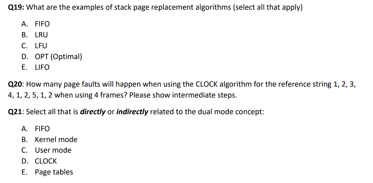 Q19: What are the examples of stack page replacement algorithms (select all that apply)
A. FIFO
B. LRU
C. LFU
D. OPT (Optimal)
Е.
LIFO
Q20: How many page faults will happen when using the CLOCK algorithm for the reference string 1, 2, 3,
4, 1, 2, 5, 1, 2 when using 4 frames? Please show intermediate steps.
Q21: Select all that is directly or indirectly related to the dual mode concept:
A. FIFO
B. Kernel mode
C. User mode
D. CLOCK
E. Page tables
