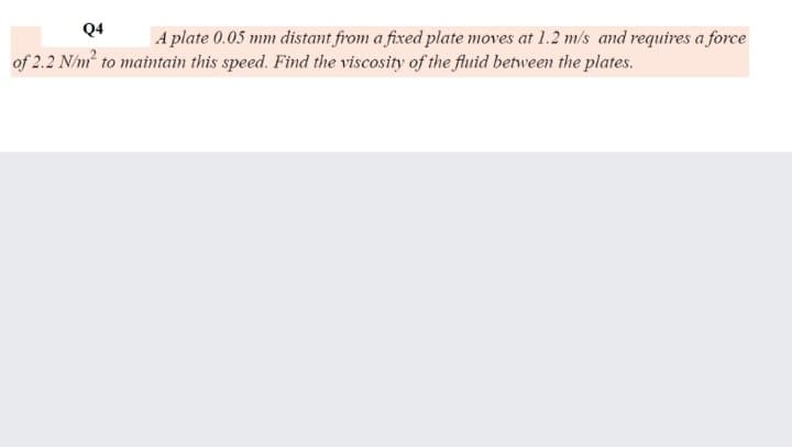 Q4
A plate 0.05 mm distant from a fixed plate moves at 1.2 m/s ad requires a force
of 2.2 N/m to maintain this speed. Find the viscosity of the fluid between the plates.
