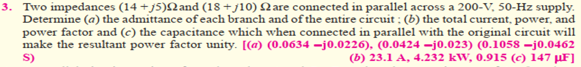 3. Two impedances (14 + j5)Nand (18 +jl10) Nare connected in parallel across a 200-V, 50-Hz supply.
Determine (a) the admittance of each branch and of the entire circuit ; (b) the total current, power, and
power factor and (c) the capacitance which when connected in parallel with the original circuit will
make the resultant power factor unity. [(a) (0.0634 –j0.0226), (0.0424 –j0.023) (0.1058 –j0.0462
S)
(b) 23.1 A, 4.232 kW, 0.915 (c) 147 µF]
