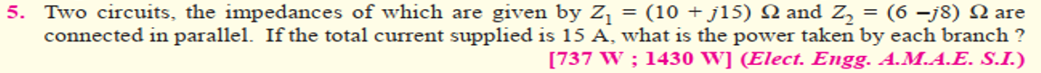 5. Two circuits, the impedances of which are given by Z¡ = (10 + j15) N and Z, = (6 –j8) N are
connected in parallel. If the total current supplied is 15 A, what is the power taken by each branch ?
[737 W ; 1430 W] (Elect. Engg. A.M.A.E. S.I.)
%3D
