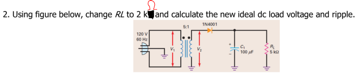 2. Using figure below, change RL to 2 kand calculate the new ideal dc load voltage and ripple.
1N4001
5:1
120 V
60 Hz
RL
> 5 k2
V,
100 µF
