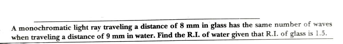 A monochromatic light ray traveling a distance of 8 mm in glass has the same number of waves
when traveling a distance of 9 mm in water. Find the R.I. of water given that R.I. of glass is 1.5.
