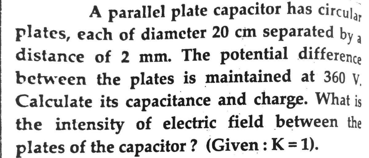 A parallel plate capacitor has circular
plates, each of diameter 20 cm separated by a
distance of 2 mm. The potential difference
between the plates is maintained at 360 V.
Calculate its capacitance and charge. What is
the intensity of electric field between the
plates of the capacitor ? (Given : K = 1).
