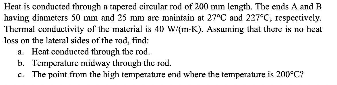 Heat is conducted through a tapered circular rod of 200 mm length. The ends A and B
having diameters 50 mm and 25 mm are maintain at 27°C and 227°C, respectively.
Thermal conductivity of the material is 40 W/(m-K). Assuming that there is no heat
loss on the lateral sides of the rod, find:
a. Heat conducted through the rod.
b. Temperature midway through the rod.
c. The point from the high temperature end where the temperature is 200°C?