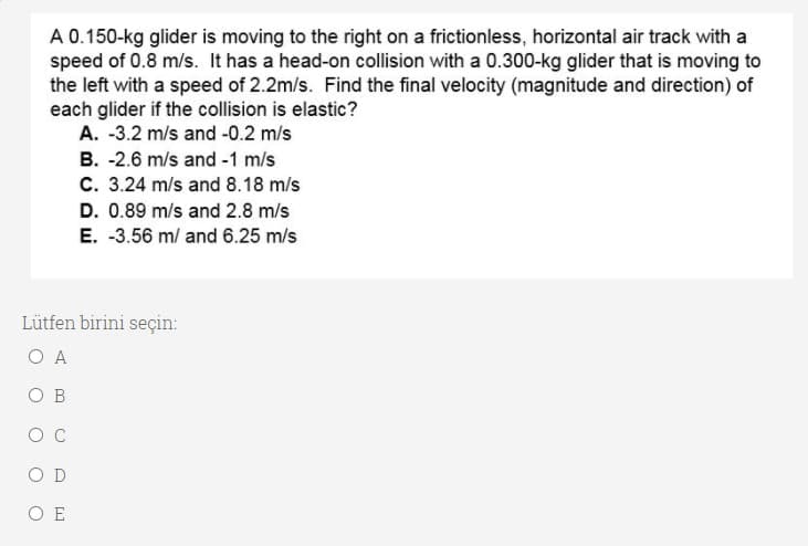 A 0.150-kg glider is moving to the right on a frictionless, horizontal air track with a
speed of 0.8 m/s. It has a head-on collision with a 0.300-kg glider that is moving to
the left with a speed of 2.2m/s. Find the final velocity (magnitude and direction) of
each glider if the collision is elastic?
A. -3.2 m/s and -0.2 m/s
B. -2.6 m/s and -1 m/s
C. 3.24 m/s and 8.18 m/s
D. 0.89 m/s and 2.8 m/s
E. -3.56 m/ and 6.25 m/s
Lütfen birini seçin:
A
O B
O D
O E
