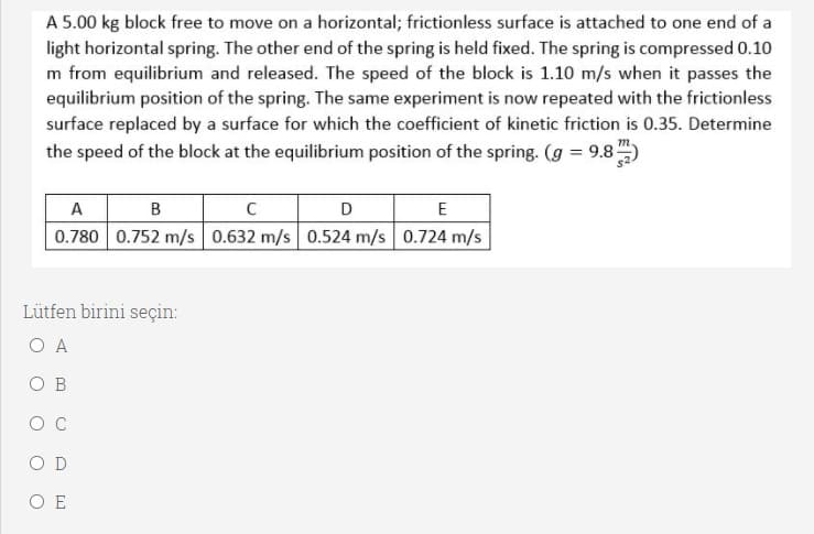 A 5.00 kg block free to move on a horizontal; frictionless surface is attached to one end of a
light horizontal spring. The other end of the spring is held fixed. The spring is compressed 0.10
m from equilibrium and released. The speed of the block is 1.10 m/s when it passes the
equilibrium position of the spring. The same experiment is now repeated with the frictionless
surface replaced by a surface for which the coefficient of kinetic friction is 0.35. Determine
the speed of the block at the equilibrium position of the spring. (g = 9.8)
A
0.780 0.752 m/s 0.632 m/s 0.524 m/s 0.724 m/s
B
D
E
Lütfen birini seçin:
O A
O B
O C
O D
O E
