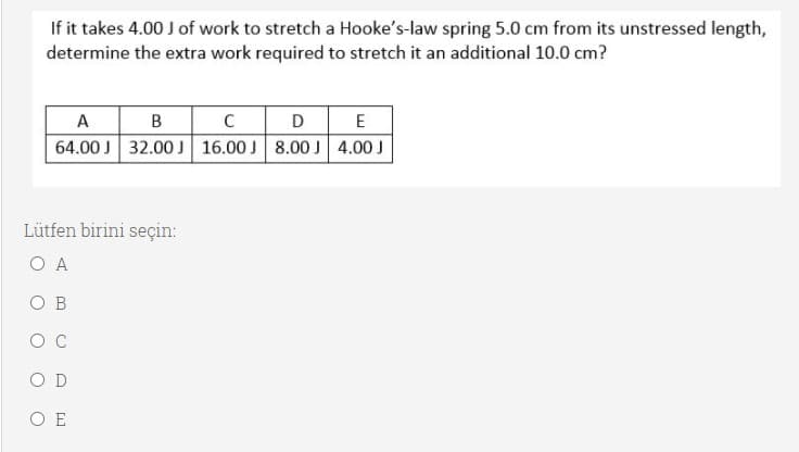 If it takes 4.00 J of work to stretch a Hooke's-law spring 5.0 cm from its unstressed length,
determine the extra work required to stretch it an additional 10.0 cm?
D E
A B
64.00 J 32.00 16.00 J 8.00 J 4.00 J
C
Lütfen birini seçin:
O A
O B
O C
O D
O E
